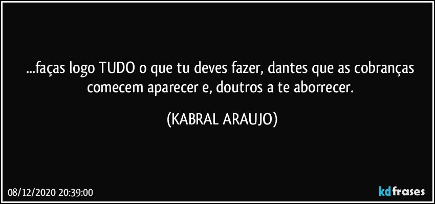 ...faças logo TUDO o que tu deves fazer, dantes que as cobranças comecem aparecer e, doutros a te aborrecer. (KABRAL ARAUJO)