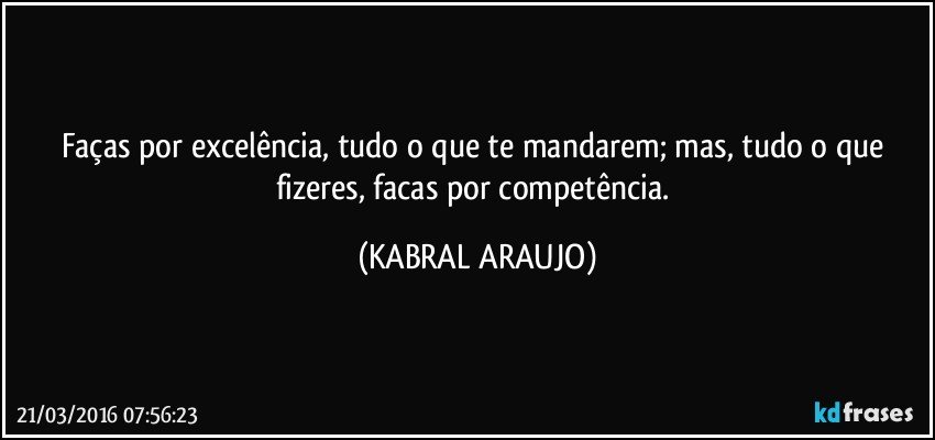 Faças por excelência, tudo o que te mandarem; mas, tudo o que fizeres, facas por competência. (KABRAL ARAUJO)