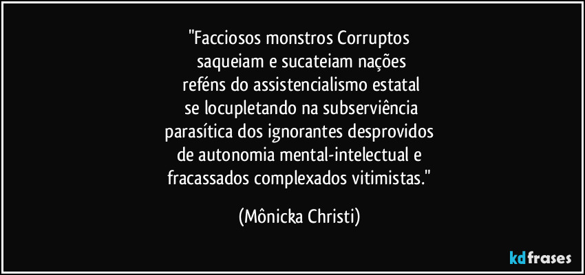 "Facciosos monstros Corruptos
 saqueiam e sucateiam nações
 reféns do assistencialismo estatal
 se locupletando na subserviência
 parasítica dos ignorantes desprovidos 
de autonomia mental-intelectual e
 fracassados complexados vitimistas." (Mônicka Christi)