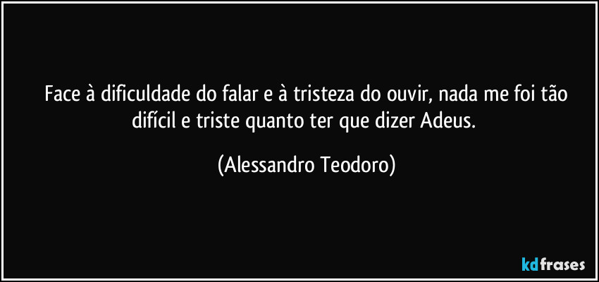 ⁠Face à dificuldade do falar e à tristeza do ouvir, nada me foi tão difícil e triste quanto ter que dizer Adeus. (Alessandro Teodoro)