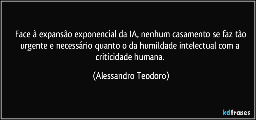 ⁠Face à expansão exponencial da IA, nenhum casamento se faz tão urgente e necessário quanto o da humildade intelectual com a criticidade humana. (Alessandro Teodoro)