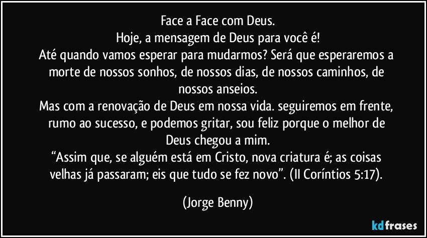 Face a Face com Deus.
Hoje, a mensagem de Deus para você é!
Até quando vamos esperar para mudarmos? Será que esperaremos a morte de nossos sonhos, de nossos dias, de nossos caminhos, de nossos anseios.
Mas com a renovação de Deus em nossa vida. seguiremos em frente, rumo ao sucesso, e podemos gritar, sou feliz porque o melhor de Deus chegou a mim.
“Assim que, se alguém está em Cristo, nova criatura é; as coisas velhas já passaram; eis que tudo se fez novo”. (II Coríntios 5:17). (Jorge Benny)