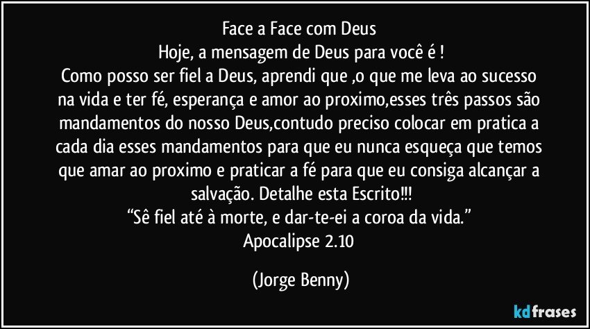 Face a Face com Deus 
Hoje, a mensagem de Deus para você é !
Como posso ser fiel a Deus, aprendi que ,o que me leva ao sucesso na vida e ter fé, esperança e amor ao proximo,esses três passos são mandamentos do nosso Deus,contudo preciso colocar em pratica a cada dia esses mandamentos para que eu nunca esqueça que temos que amar ao proximo e praticar a fé para que eu consiga alcançar a salvação. Detalhe esta Escrito!!!
“Sê fiel até à morte, e dar-te-ei a coroa da vida.” 
Apocalipse 2.10 (Jorge Benny)