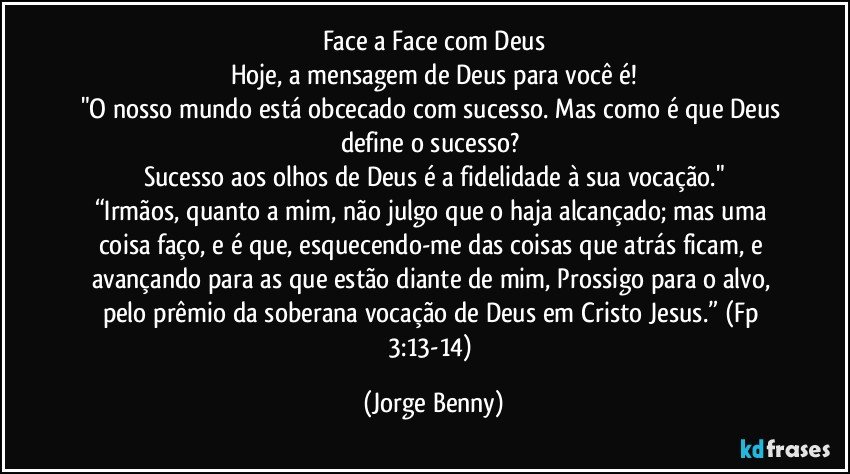 Face a Face com Deus
Hoje, a mensagem de Deus para você é!
"O nosso mundo está obcecado com sucesso. Mas como é que Deus define o sucesso? 
Sucesso aos olhos de Deus é a fidelidade à sua vocação."
“Irmãos, quanto a mim, não julgo que o haja alcançado; mas uma coisa faço, e é que, esquecendo-me das coisas que atrás ficam, e avançando para as que estão diante de mim, Prossigo para o alvo, pelo prêmio da soberana vocação de Deus em Cristo Jesus.” (Fp 3:13-14) (Jorge Benny)