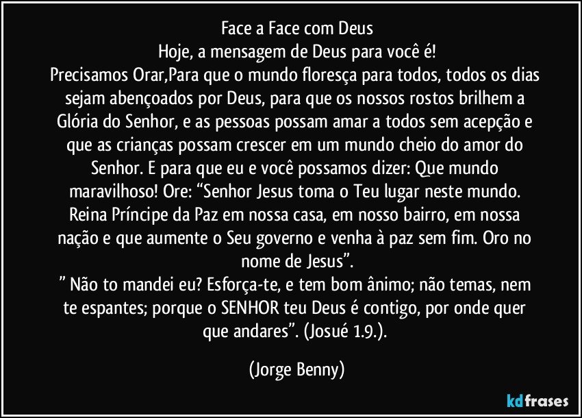 Face a Face com Deus
Hoje, a mensagem de Deus para você é!
Precisamos Orar,Para que o mundo floresça para todos, todos os dias sejam abençoados por Deus, para que os nossos rostos brilhem a Glória do Senhor, e as pessoas possam amar a todos sem acepção e que as crianças possam crescer em um mundo cheio do amor do Senhor. E para que eu e você possamos dizer: Que mundo maravilhoso! Ore: “Senhor Jesus toma o Teu lugar neste mundo. Reina Príncipe da Paz em nossa casa, em nosso bairro, em nossa nação e que aumente o Seu governo e venha à paz sem fim. Oro no nome de Jesus”.
” Não to mandei eu? Esforça-te, e tem bom ânimo; não temas, nem te espantes; porque o SENHOR teu Deus é contigo, por onde quer que andares”. (Josué 1.9.). (Jorge Benny)