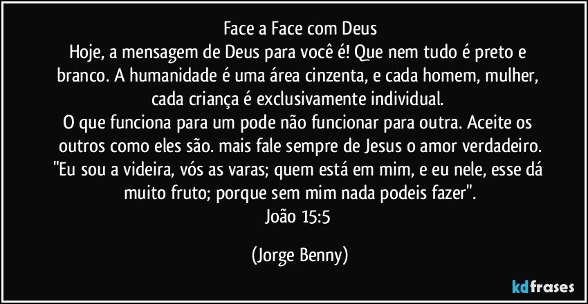 Face a Face com Deus
Hoje, a mensagem de Deus para você é! Que nem tudo é preto e branco. A humanidade é uma área cinzenta, e cada homem, mulher, cada criança é exclusivamente individual. 
O que funciona para um pode não funcionar para outra. Aceite os outros como eles são. mais fale sempre de Jesus o amor verdadeiro.
"Eu sou a videira, vós as varas; quem está em mim, e eu nele, esse dá muito fruto; porque sem mim nada podeis fazer".
João 15:5 (Jorge Benny)