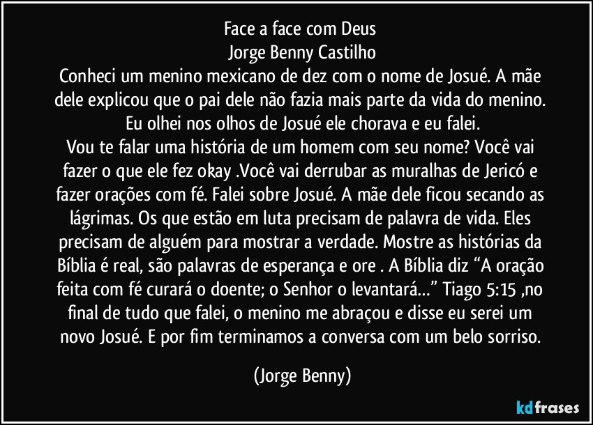 Face a face com Deus 
Jorge Benny Castilho
Conheci um menino mexicano de dez com o nome de Josué.  A mãe dele explicou que o pai dele não fazia mais parte da vida do menino. Eu olhei nos olhos de Josué  ele chorava e eu falei.
Vou te falar uma história de um homem com seu nome? Você vai fazer o que ele fez okay .Você vai derrubar as muralhas de Jericó e fazer orações com fé. Falei sobre Josué. A mãe dele ficou secando as lágrimas. Os que estão em luta precisam de palavra de vida. Eles precisam de alguém para mostrar a verdade. Mostre as histórias da Bíblia é real, são palavras de esperança e ore . A Bíblia diz “A oração feita com fé curará o doente; o Senhor o levantará…” Tiago 5:15 ,no final de tudo que falei, o menino me abraçou e disse eu serei um novo Josué. E por fim terminamos a conversa com um belo sorriso. (Jorge Benny)