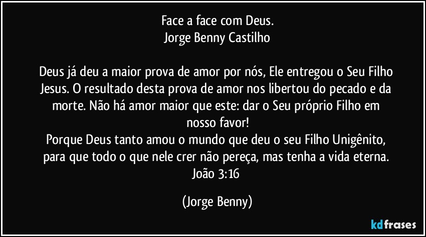 Face a face com Deus.
Jorge Benny Castilho

Deus já deu a maior prova de amor por nós, Ele entregou o Seu Filho Jesus. O resultado desta prova de amor nos libertou do pecado e da morte. Não há amor maior que este: dar o Seu próprio Filho em nosso favor!
Porque Deus tanto amou o mundo que deu o seu Filho Unigênito, para que todo o que nele crer não pereça, mas tenha a vida eterna. João 3:16 (Jorge Benny)