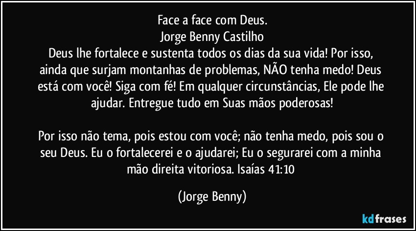 Face a face com Deus.
Jorge Benny Castilho
Deus lhe fortalece e sustenta todos os dias da sua vida! Por isso, ainda que surjam montanhas de problemas, NÃO tenha medo! Deus está com você! Siga com fé! Em qualquer circunstâncias, Ele pode lhe ajudar. Entregue tudo em Suas mãos poderosas!

Por isso não tema, pois estou com você; não tenha medo, pois sou o seu Deus. Eu o fortalecerei e o ajudarei; Eu o segurarei com a minha mão direita vitoriosa. Isaías 41:10 (Jorge Benny)