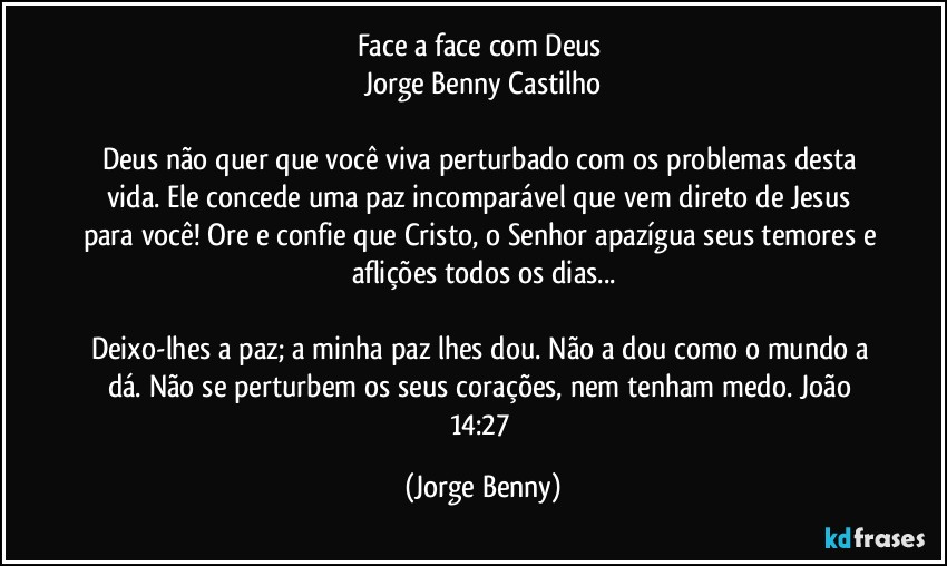 Face a face com Deus 
Jorge Benny Castilho

Deus não quer que você viva perturbado com os problemas desta vida. Ele concede uma paz incomparável que vem direto de Jesus para você! Ore e confie que Cristo, o Senhor apazígua seus temores e aflições todos os dias...

Deixo-lhes a paz; a minha paz lhes dou. Não a dou como o mundo a dá. Não se perturbem os seus corações, nem tenham medo. João 14:27 (Jorge Benny)