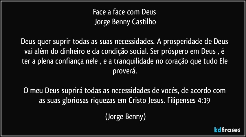 Face a face com Deus 
Jorge Benny Castilho

Deus quer suprir todas as suas necessidades. A prosperidade de Deus vai além do dinheiro e da condição social. Ser próspero em Deus , é ter a plena confiança nele , e a tranquilidade no coração que tudo Ele proverá. 

O meu Deus suprirá todas as necessidades de vocês, de acordo com as suas gloriosas riquezas em Cristo Jesus. Filipenses 4:19 (Jorge Benny)