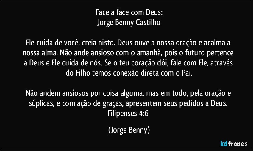 Face a face com Deus:
Jorge Benny Castilho

Ele cuida de você, creia nisto. Deus ouve a nossa oração e acalma a nossa alma. Não ande ansioso com o amanhã, pois o futuro pertence a Deus e Ele cuida de nós. Se o teu coração dói, fale com Ele, através do Filho temos conexão direta com o Pai.

Não andem ansiosos por coisa alguma, mas em tudo, pela oração e súplicas, e com ação de graças, apresentem seus pedidos a Deus. Filipenses 4:6 (Jorge Benny)