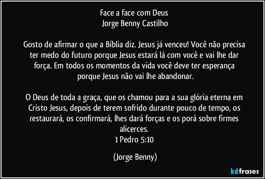 Face a face com Deus 
Jorge Benny Castilho

Gosto de afirmar o que a Bíblia diz. Jesus já venceu! Você não precisa ter medo do futuro porque Jesus estará lá  com você e vai lhe dar força. Em todos os momentos da vida você deve ter esperança porque Jesus não vai lhe abandonar.

O Deus de toda a graça, que os chamou para a sua glória eterna em Cristo Jesus, depois de terem sofrido durante pouco de tempo, os restaurará, os confirmará, lhes dará forças e os porá sobre firmes alicerces. 
1 Pedro 5:10 (Jorge Benny)