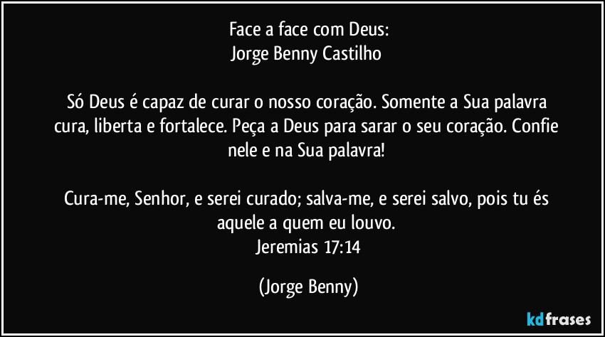 Face a face com Deus:
Jorge Benny Castilho 

Só Deus é capaz de curar o nosso coração. Somente a Sua palavra cura, liberta e fortalece. Peça a Deus para sarar o seu coração. Confie nele e na Sua palavra! 

Cura-me, Senhor, e serei curado; salva-me, e serei salvo, pois tu és aquele a quem eu louvo. 
 Jeremias 17:14 (Jorge Benny)