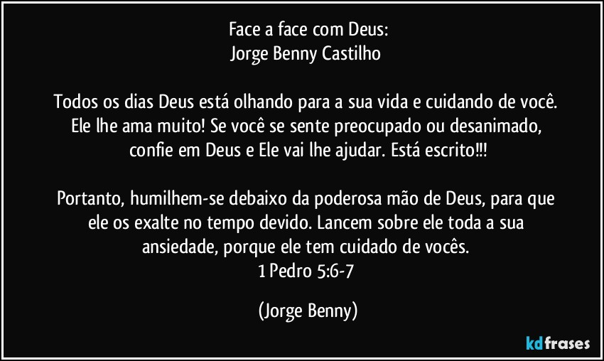 Face a face com Deus:
Jorge Benny Castilho 

Todos os dias Deus está olhando para a sua vida e cuidando de você. Ele lhe ama muito! Se você se sente preocupado ou desanimado, confie em Deus e Ele vai lhe ajudar. Está escrito!!!

Portanto, humilhem-se debaixo da poderosa mão de Deus, para que ele os exalte no tempo devido. Lancem sobre ele toda a sua ansiedade, porque ele tem cuidado de vocês. 
1 Pedro 5:6-7 (Jorge Benny)