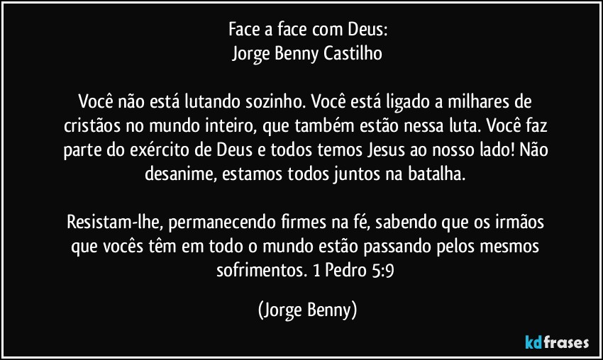 Face a face com Deus:
Jorge Benny Castilho

Você não está lutando sozinho. Você está ligado a milhares de cristãos  no mundo inteiro, que também estão nessa luta. Você faz parte do exército de Deus e todos temos Jesus ao nosso lado! Não desanime, estamos todos juntos na batalha. 

Resistam-lhe, permanecendo firmes na fé, sabendo que os irmãos que vocês têm em todo o mundo estão passando pelos mesmos sofrimentos. 1 Pedro 5:9 (Jorge Benny)