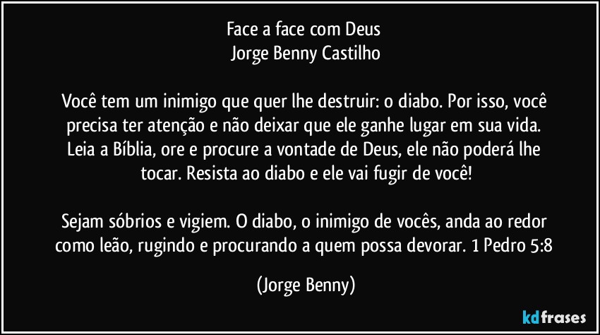 Face a face com Deus 
Jorge Benny Castilho

Você tem um inimigo que quer lhe destruir: o diabo. Por isso, você precisa ter atenção e não deixar que ele ganhe lugar em sua vida. Leia a Bíblia, ore e procure a vontade de Deus, ele não poderá lhe tocar. Resista ao diabo e ele vai fugir de você!

Sejam sóbrios e vigiem. O diabo, o inimigo de vocês, anda ao redor como leão, rugindo e procurando a quem possa devorar. 1 Pedro 5:8 (Jorge Benny)