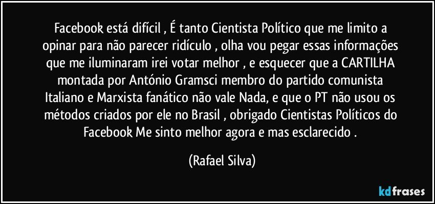 Facebook  está difícil , É tanto Cientista Político que me limito a opinar para não parecer ridículo , olha vou pegar essas informações que me iluminaram irei votar melhor ,  e esquecer que a CARTILHA montada por António Gramsci membro do partido comunista Italiano e Marxista fanático não vale Nada,  e que o PT não usou os métodos criados por ele no Brasil , obrigado Cientistas Políticos do Facebook  Me sinto melhor agora e mas esclarecido . (Rafael Silva)