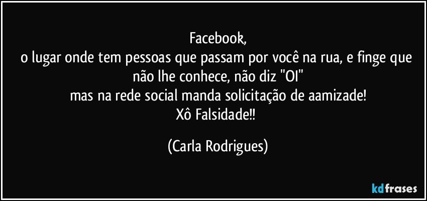 Facebook,
o lugar onde tem pessoas que passam por você na rua, e finge que não lhe conhece, não diz "OI"
mas na rede social manda solicitação de aamizade!
Xô Falsidade!! (Carla Rodrigues)