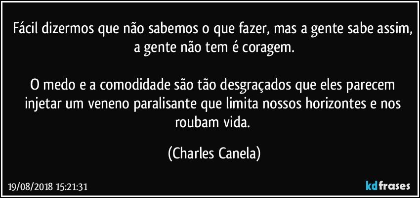 Fácil dizermos que não sabemos o que fazer, mas a gente sabe assim, a gente não tem é coragem.

O medo e a comodidade são tão desgraçados que eles parecem injetar um veneno paralisante que limita nossos horizontes e nos roubam vida. (Charles Canela)