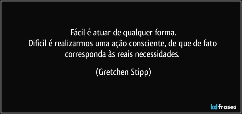 Fácil é atuar de qualquer forma.
Difícil é realizarmos uma ação consciente, de que de fato corresponda às reais necessidades. (Gretchen Stipp)