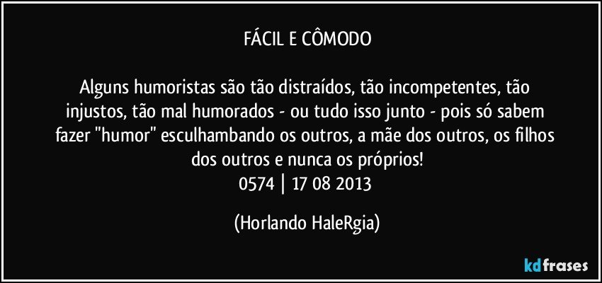 FÁCIL E CÔMODO

Alguns humoristas são tão distraídos, tão incompetentes, tão injustos, tão mal humorados - ou tudo isso junto - pois só sabem fazer "humor" esculhambando os outros, a mãe dos outros, os filhos dos outros e nunca os próprios!
0574 | 17/08/2013 (Horlando HaleRgia)