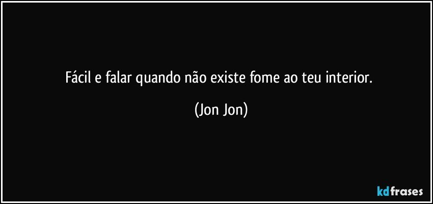 fácil e falar quando não existe fome ao teu interior. (Jon Jon)