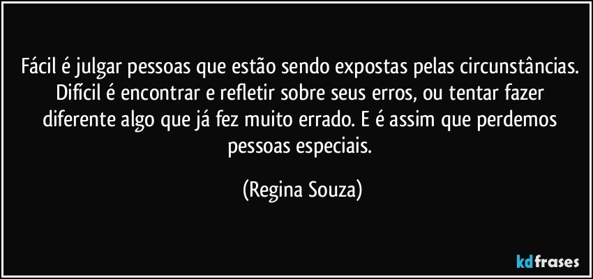 Fácil é julgar pessoas que estão sendo expostas pelas circunstâncias. Difícil é encontrar e refletir sobre seus erros, ou tentar fazer diferente algo que já fez muito errado. E é assim que perdemos pessoas especiais. (Regina Souza)