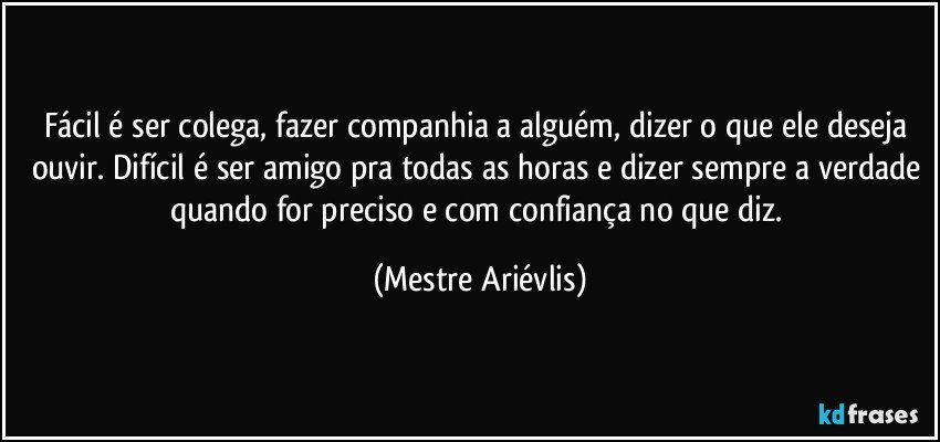 Fácil é ser colega, fazer companhia a alguém, dizer o que ele deseja ouvir. Difícil é ser amigo pra todas as horas e dizer sempre a verdade quando for preciso e com confiança no que diz. (Mestre Ariévlis)