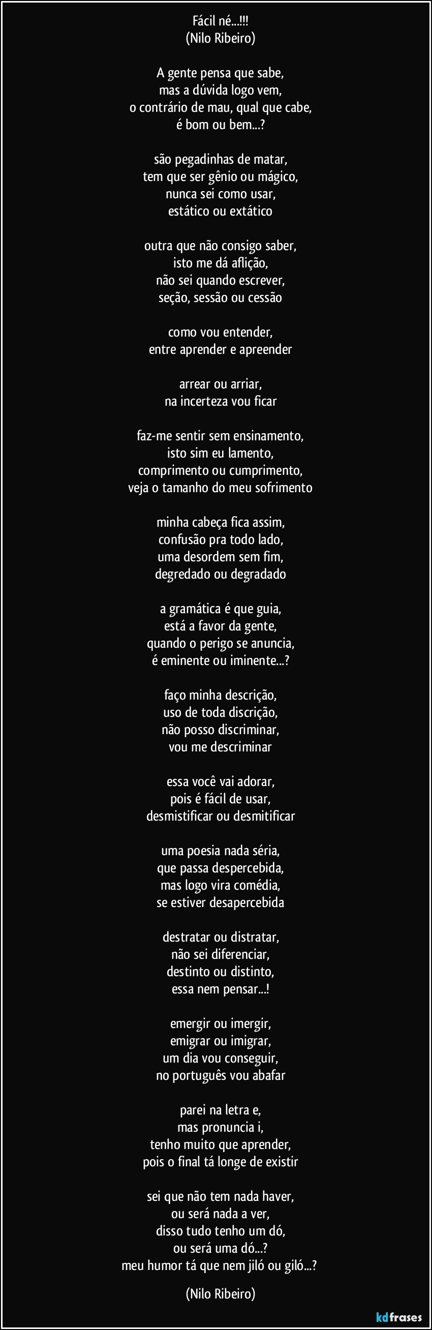 Fácil né...!!!
(Nilo Ribeiro)
 
A gente pensa que sabe,
mas a dúvida logo vem,
o contrário de mau, qual que cabe,
é bom ou bem...?
 
são pegadinhas de matar,
tem que ser gênio ou mágico,
nunca sei como usar,
estático ou extático
 
outra que não consigo saber,
isto me dá aflição,
não sei quando escrever,
seção, sessão ou cessão
 
como vou entender,
entre aprender e apreender
 
arrear ou arriar,
na incerteza vou ficar
 
faz-me sentir sem ensinamento,
isto sim eu lamento,
comprimento ou cumprimento,
veja o tamanho do meu sofrimento
 
minha cabeça fica assim,
confusão pra todo lado,
uma desordem sem fim,
degredado ou degradado
 
a gramática é que guia,
está a favor da gente,
quando o perigo se anuncia,
é eminente ou iminente...?
 
faço minha descrição,
uso de toda discrição,
não posso discriminar,
vou me descriminar
 
essa você vai adorar,
pois é fácil de usar,
desmistificar ou desmitificar
 
uma poesia nada séria,
que passa despercebida,
mas logo vira comédia,
se estiver desapercebida
 
destratar ou distratar,
não sei diferenciar,
destinto ou distinto,
essa nem pensar...!
 
emergir ou imergir,
emigrar ou imigrar,
um dia vou conseguir,
no português vou abafar
 
parei na letra e,
mas pronuncia i,
tenho muito que aprender,
pois o final tá longe de existir
 
sei que não tem nada haver,
ou será nada a ver,
disso tudo tenho um dó,
ou será uma dó...?
meu humor tá que nem jiló ou giló...? (Nilo Ribeiro)