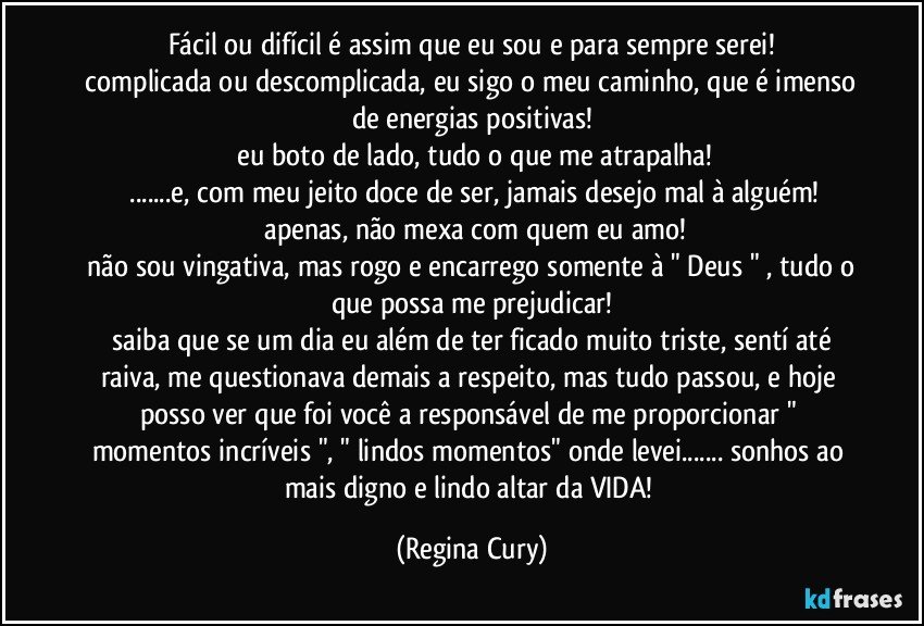 fácil ou difícil é assim que eu sou e para sempre serei!
 complicada ou descomplicada, eu sigo o meu caminho, que é imenso de energias positivas!
 eu boto de lado, tudo o que me atrapalha!
 ...e, com meu jeito doce de ser, jamais desejo mal à alguém!
 apenas, não mexa com quem eu amo!
 não sou vingativa, mas rogo e encarrego somente à " Deus " , tudo o que possa me prejudicar!
 saiba que se um dia eu além de ter ficado muito triste, sentí até raiva, me questionava demais a respeito, mas tudo passou, e hoje posso ver que foi você a responsável de me proporcionar " momentos incríveis ", " lindos momentos" onde levei... sonhos ao mais digno e lindo altar da VIDA! (Regina Cury)