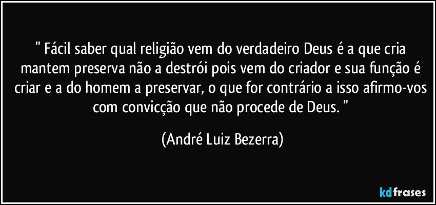 " Fácil saber qual religião vem do verdadeiro Deus é a que cria mantem preserva não a destrói pois vem do criador e sua função é criar e a do homem a preservar, o que for contrário a isso afirmo-vos com convicção que não procede de Deus. " (André Luiz Bezerra)