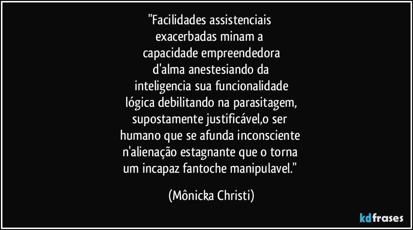 "Facilidades assistenciais
exacerbadas minam a
capacidade empreendedora
d'alma anestesiando da
inteligencia sua funcionalidade
lógica debilitando na parasitagem,
supostamente justificável,o ser
humano que se afunda inconsciente
n'alienação estagnante que o torna
um incapaz fantoche manipulavel." (Mônicka Christi)