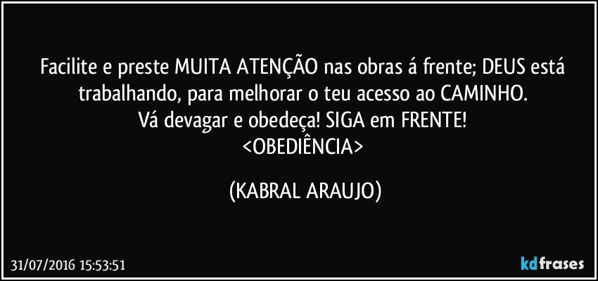 Facilite e preste MUITA ATENÇÃO nas obras á frente; DEUS está trabalhando, para melhorar o teu acesso ao CAMINHO. 
Vá devagar e obedeça! SIGA em FRENTE! 
<OBEDIÊNCIA> (KABRAL ARAUJO)