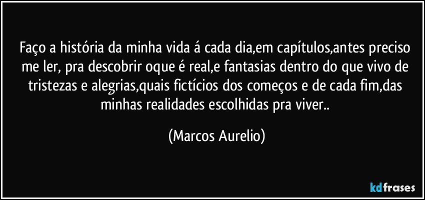 Faço a história da minha vida á cada dia,em capítulos,antes preciso me ler, pra descobrir oque é real,e fantasias dentro do que vivo de tristezas e alegrias,quais fictícios dos  começos e de cada fim,das minhas realidades escolhidas pra viver.. (Marcos Aurelio)