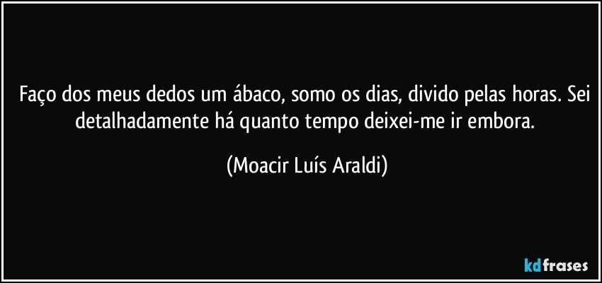 Faço dos meus dedos um ábaco, somo os dias, divido pelas horas. Sei detalhadamente há quanto tempo deixei-me ir embora. (Moacir Luís Araldi)