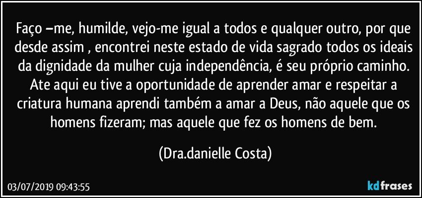 Faço –me, humilde, vejo-me igual a todos e qualquer outro, por que desde assim , encontrei neste estado de vida sagrado todos os ideais da dignidade da mulher cuja independência, é seu próprio caminho. Ate aqui eu tive a oportunidade de aprender amar e respeitar a criatura humana aprendi também a amar a Deus, não aquele que os homens fizeram;  mas aquele que fez os homens de bem. (Dra.danielle Costa)