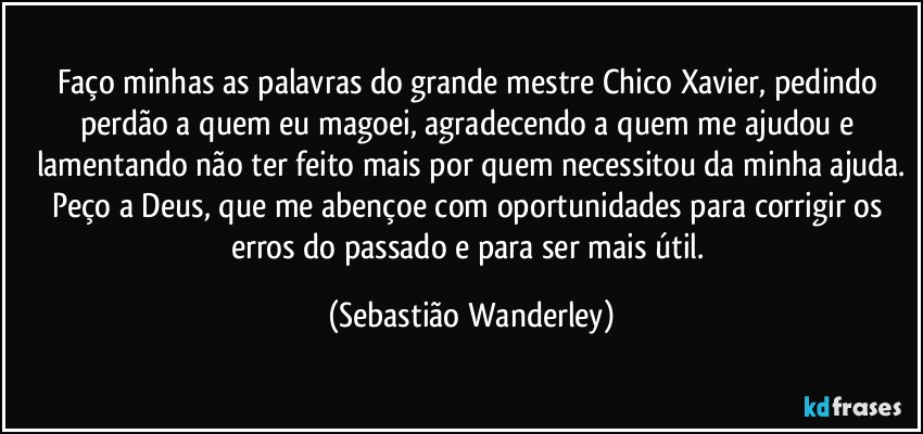 Faço minhas as palavras do grande mestre Chico Xavier, pedindo perdão a quem eu magoei, agradecendo a quem me ajudou e lamentando não ter feito mais por quem necessitou da minha ajuda.
Peço a Deus, que me abençoe com oportunidades para corrigir os erros do passado e para ser mais útil. (Sebastião Wanderley)