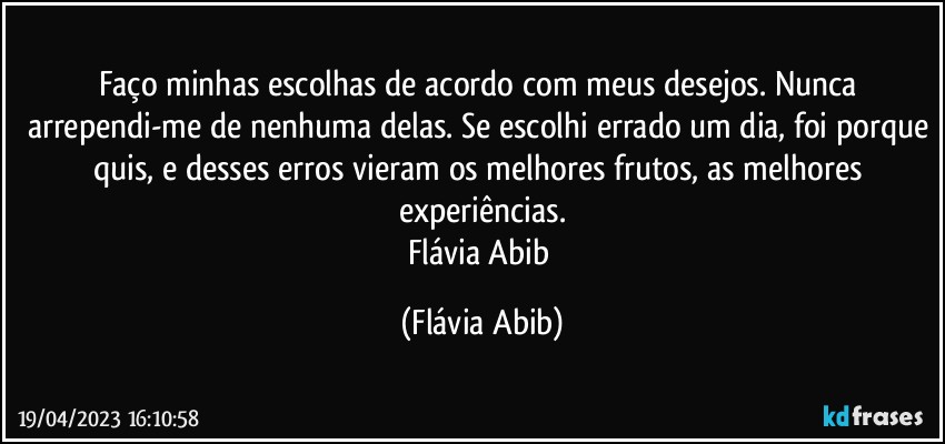 Faço minhas escolhas de acordo com meus desejos. Nunca arrependi-me de nenhuma delas. Se escolhi errado um dia, foi porque quis, e desses erros vieram os melhores frutos, as melhores experiências.
Flávia Abib (Flávia Abib)