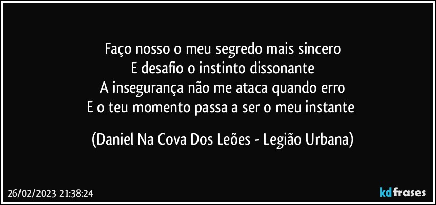 Faço nosso o meu segredo mais sincero
E desafio o instinto dissonante
A insegurança não me ataca quando erro
E o teu momento passa a ser o meu instante (Daniel Na Cova Dos Leões - Legião Urbana)