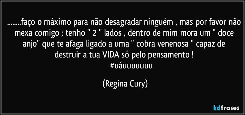 ...faço o máximo para não desagradar ninguém , mas por favor não mexa comigo ; tenho " 2 " lados ,  dentro de mim mora um "  doce anjo"    que te afaga  ligado a  uma  " cobra venenosa "  capaz de destruir a tua VIDA  só pelo pensamento ! 
                           #uáuuuuuuu (Regina Cury)