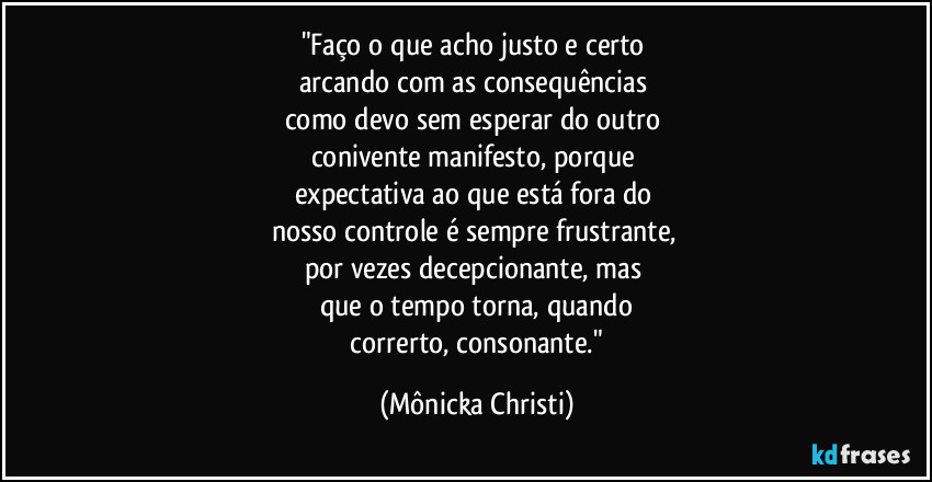"Faço o que acho justo e certo 
arcando com as consequências 
como devo sem esperar do outro 
conivente manifesto, porque 
expectativa ao que está fora do 
nosso controle é sempre frustrante, 
por vezes decepcionante, mas 
que o tempo torna, quando
 correrto, consonante." (Mônicka Christi)