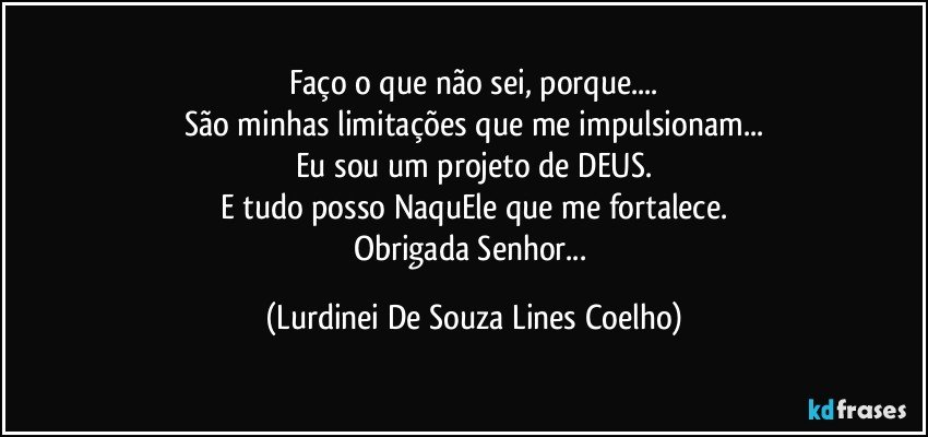 Faço o que não sei, porque...
São minhas limitações que me impulsionam...
Eu sou um projeto de DEUS.
E tudo posso NaquEle que me fortalece.
Obrigada Senhor... (Lurdinei De Souza Lines Coelho)