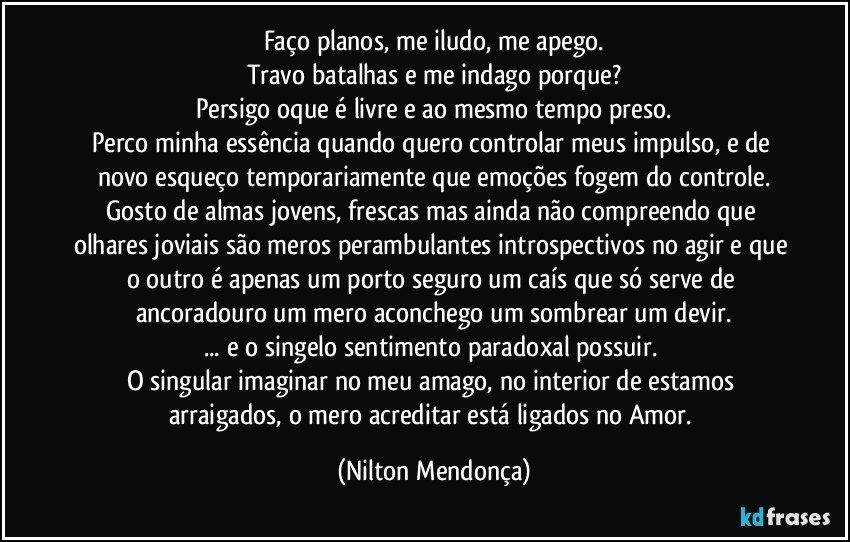 Faço planos, me iludo, me apego.
Travo batalhas e me indago porque?
Persigo oque é livre e ao mesmo tempo preso.
Perco minha essência quando quero controlar meus impulso, e de novo esqueço temporariamente que emoções fogem do controle.
Gosto de almas jovens, frescas mas ainda não compreendo que olhares joviais são meros perambulantes introspectivos no agir e que o outro é apenas um porto seguro um caís que só serve de ancoradouro um mero aconchego um sombrear um devir.
... e o singelo sentimento paradoxal possuir. 
O singular imaginar no meu amago, no interior de estamos arraigados, o mero acreditar está ligados no Amor. (Nilton Mendonça)