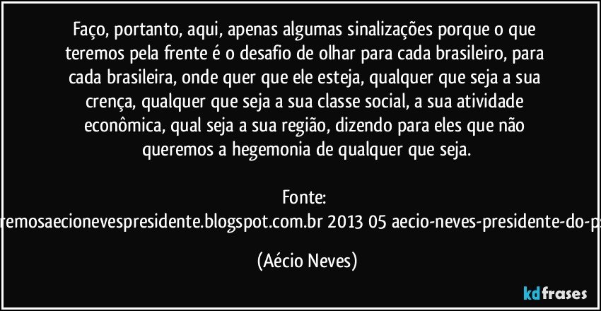 Faço, portanto, aqui, apenas algumas sinalizações porque o que teremos pela frente é o desafio de olhar para cada brasileiro, para cada brasileira, onde quer que ele esteja, qualquer que seja a sua crença, qualquer que seja a sua classe social, a sua atividade econômica, qual seja a sua região, dizendo para eles que não queremos a hegemonia de qualquer que seja.
Fonte: http://www.queremosaecionevespresidente.blogspot.com.br/2013/05/aecio-neves-presidente-do-psdb-estreia.html (Aécio Neves)