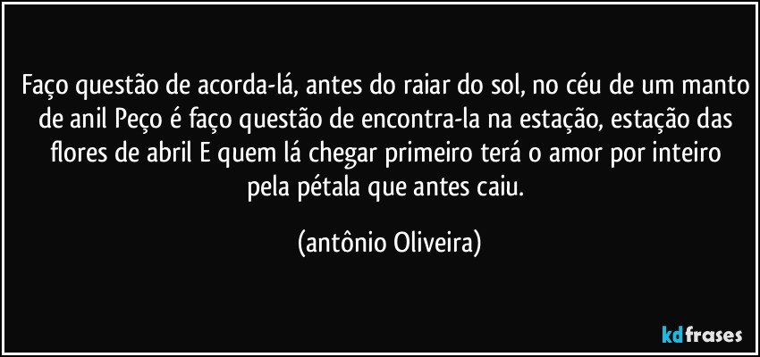 Faço questão de acorda-lá, antes do raiar do sol, no céu de um manto de anil / Peço é faço questão de encontra-la na  estação, estação das flores de abril / E quem  lá chegar primeiro  terá o amor por inteiro pela pétala que antes caiu. (Antonio Oliveira)