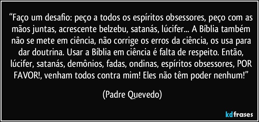 “Faço um desafio: peço a todos os espíritos obsessores, peço com as mãos juntas, acrescente belzebu, satanás, lúcifer... A Bíblia também não se mete em ciência, não corrige os erros da ciência, os usa para dar doutrina. Usar a Bíblia em ciência é falta de respeito. Então, lúcifer, satanás, demônios, fadas, ondinas, espíritos obsessores, POR FAVOR!, venham todos contra mim! Eles não têm poder nenhum!” (Padre Quevedo)