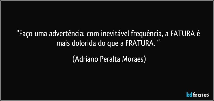 “Faço uma advertência:  com inevitável  frequência,  a FATURA é mais dolorida do que a FRATURA. “ (Adriano Peralta Moraes)