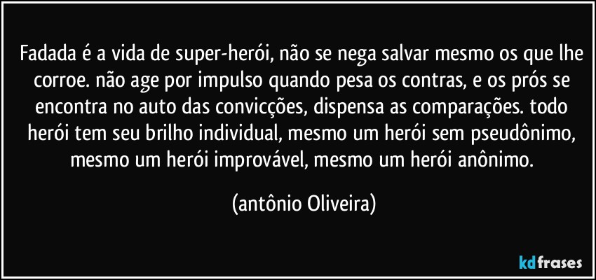 Fadada é a vida de super-herói, não se nega salvar mesmo os que lhe corroe. não age por impulso quando pesa os contras, e os prós  se encontra no auto das convicções, dispensa as comparações. todo herói tem seu brilho individual, mesmo um herói sem pseudônimo, mesmo um herói improvável, mesmo um herói anônimo. (Antonio Oliveira)