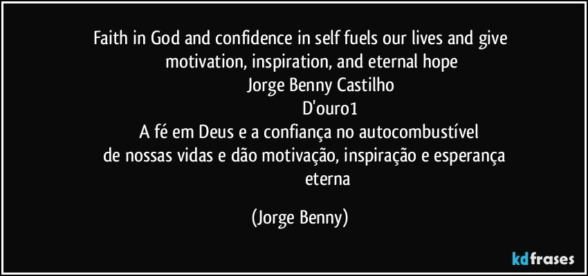 Faith in God and confidence in self fuels our lives and give
                 motivation, inspiration, and eternal hope
                                  Jorge Benny Castilho
                                                 D'ouro1
               A fé em Deus e a confiança no autocombustível
       de nossas vidas e dão motivação, inspiração e esperança
                                                 eterna (Jorge Benny)